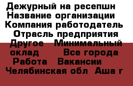 Дежурный на ресепшн › Название организации ­ Компания-работодатель › Отрасль предприятия ­ Другое › Минимальный оклад ­ 1 - Все города Работа » Вакансии   . Челябинская обл.,Аша г.